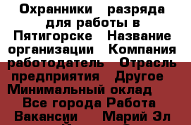 Охранники 4 разряда для работы в Пятигорске › Название организации ­ Компания-работодатель › Отрасль предприятия ­ Другое › Минимальный оклад ­ 1 - Все города Работа » Вакансии   . Марий Эл респ.,Йошкар-Ола г.